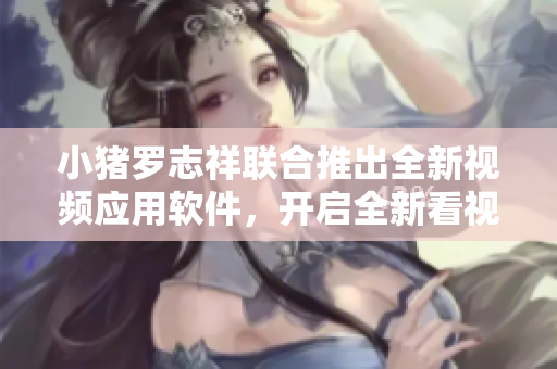 小豬羅志祥聯(lián)合推出全新視頻應用軟件，開啟全新看視頻模式