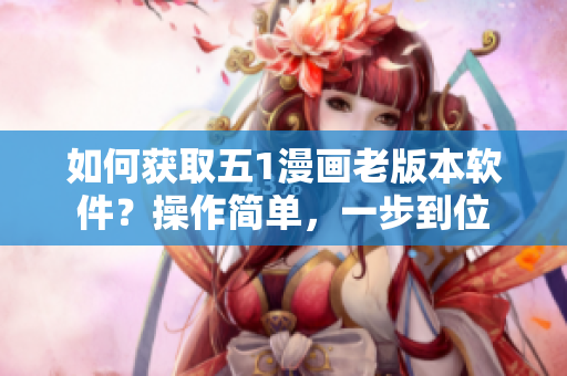 如何獲取五1漫畫老版本軟件？操作簡單，一步到位