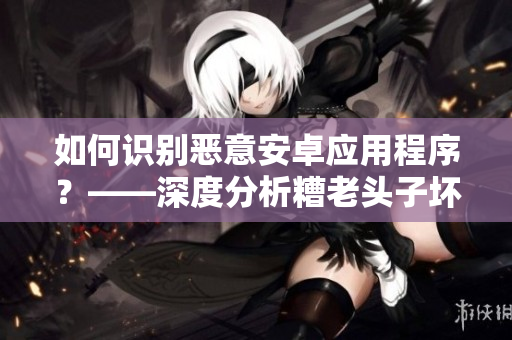 如何識別惡意安卓應用程序？——深度分析糟老頭子壞的行為