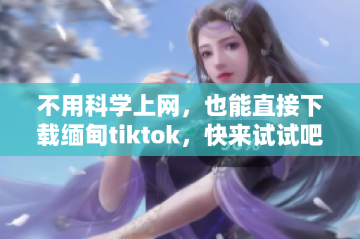 不用科學上網(wǎng)，也能直接下載緬甸tiktok，快來試試吧！