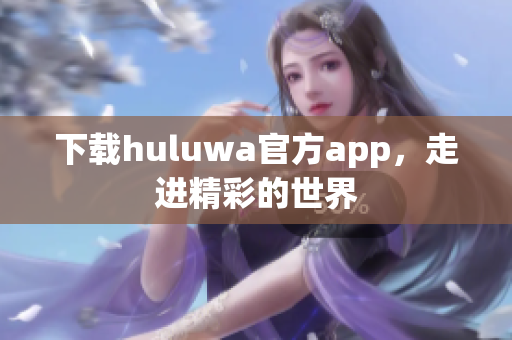 下載huluwa官方app，走進精彩的世界