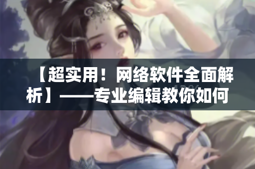 【超實用！網(wǎng)絡(luò)軟件全面解析】——專業(yè)編輯教你如何學(xué)習(xí)和使用網(wǎng)絡(luò)軟件