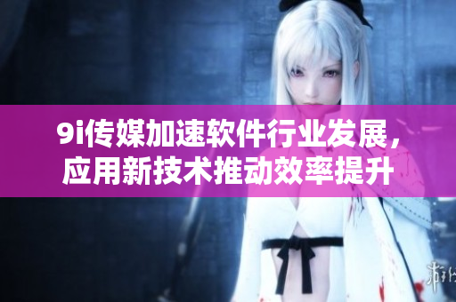9i傳媒加速軟件行業(yè)發(fā)展，應(yīng)用新技術(shù)推動效率提升
