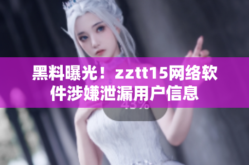 黑料曝光！zztt15網(wǎng)絡(luò)軟件涉嫌泄漏用戶信息