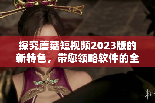 探究蘑菇短視頻2023版的新特色，帶您領略軟件的全新升級