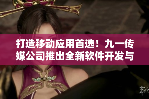 打造移動(dòng)應(yīng)用首選！九一傳媒公司推出全新軟件開(kāi)發(fā)與定制服務(wù)