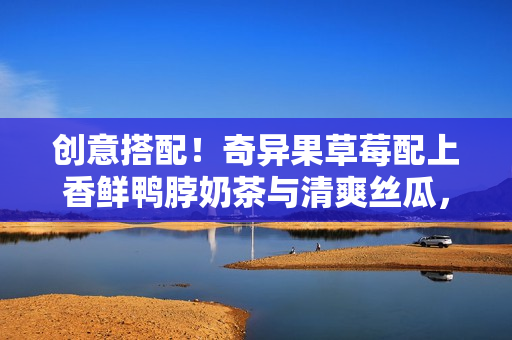 創(chuàng)意搭配！奇異果草莓配上香鮮鴨脖奶茶與清爽絲瓜，美味組合不容錯(cuò)過(guò)