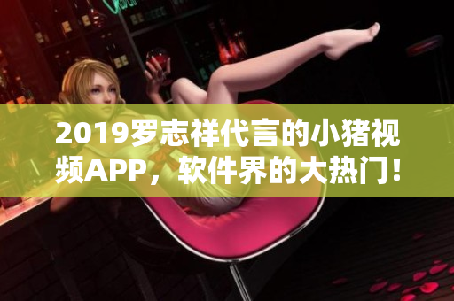 2019羅志祥代言的小豬視頻APP，軟件界的大熱門！