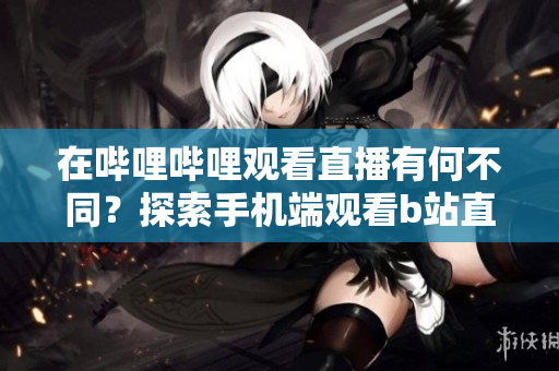 在嗶哩嗶哩觀看直播有何不同？探索手機端觀看b站直播的新方式
