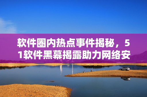 軟件圈內(nèi)熱點事件揭秘，51軟件黑幕揭露助力網(wǎng)絡(luò)安全
