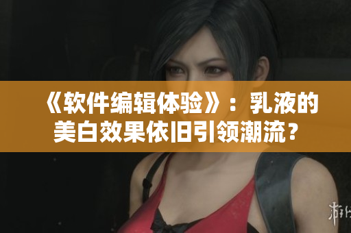 《軟件編輯體驗》：乳液的美白效果依舊引領潮流？