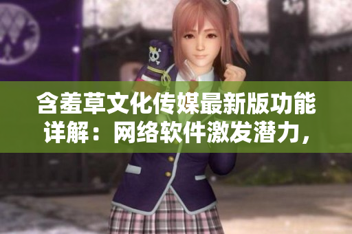 含羞草文化傳媒最新版功能詳解：網(wǎng)絡(luò)軟件激發(fā)潛力，力求創(chuàng)新突破。