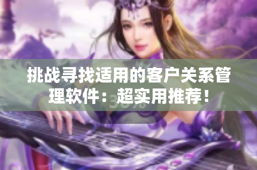 挑戰(zhàn)尋找適用的客戶關系管理軟件：超實用推薦！