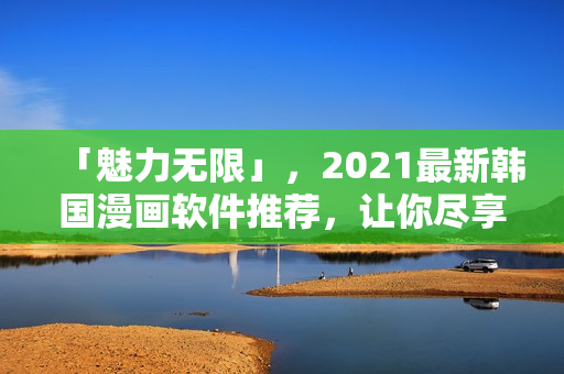 「魅力無限」，2021最新韓國(guó)漫畫軟件推薦，讓你盡享閱讀無界！