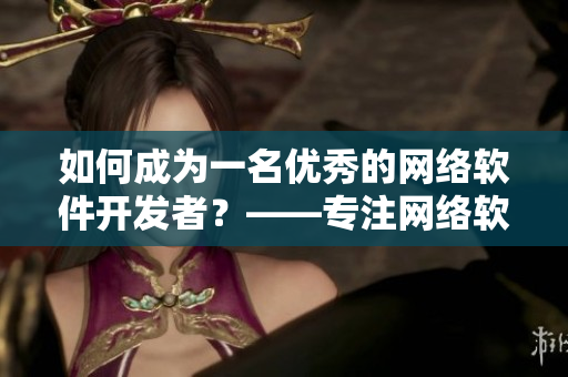 如何成為一名優(yōu)秀的網(wǎng)絡(luò)軟件開發(fā)者？——專注網(wǎng)絡(luò)軟件開發(fā)，掌握實(shí)用技能