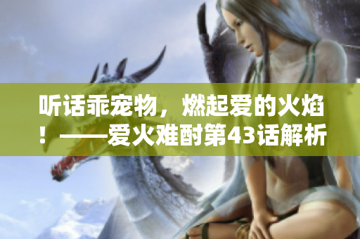 聽話乖寵物，燃起愛的火焰！——愛火難酎第43話解析