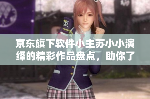京東旗下軟件小主蘇小小演繹的精彩作品盤點，助你了解其在軟件界的表現(xiàn)