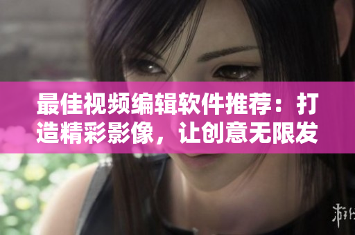最佳視頻編輯軟件推薦：打造精彩影像，讓創(chuàng)意無(wú)限發(fā)揮