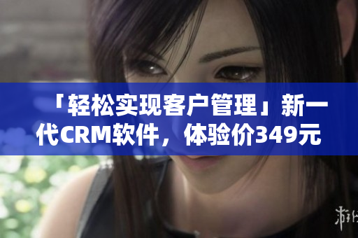 「輕松實現(xiàn)客戶管理」新一代CRM軟件，體驗價349元月