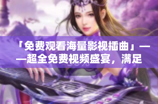 「免費(fèi)觀看海量影視插曲」——超全免費(fèi)視頻盛宴，滿足你對(duì)影視插曲的所有渴望！