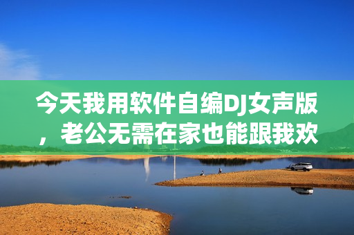 今天我用軟件自編DJ女聲版，老公無需在家也能跟我歡度周末