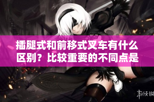 插腿式和前移式叉車有什么區(qū)別？比較重要的不同點是什么？