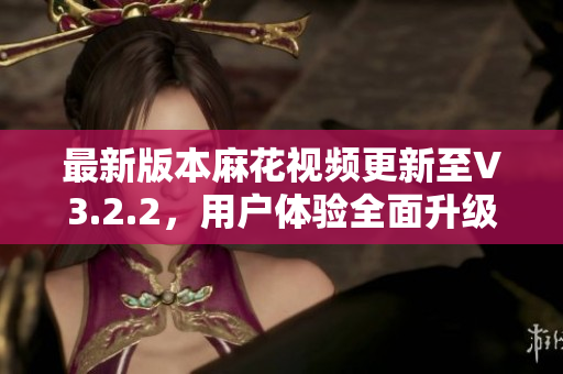 最新版本麻花視頻更新至V3.2.2，用戶體驗全面升級