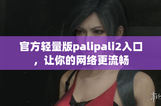 官方輕量版palipali2入口，讓你的網(wǎng)絡(luò)更流暢