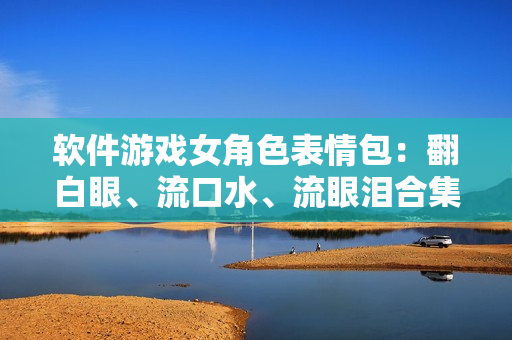 軟件游戲女角色表情包：翻白眼、流口水、流眼淚合集