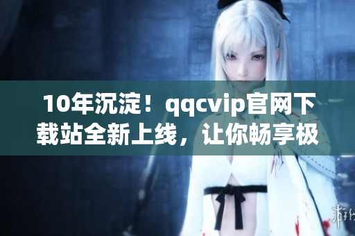 10年沉淀！qqcvip官網(wǎng)下載站全新上線，讓你暢享極致網(wǎng)絡(luò)軟件體驗(yàn)