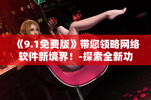《9.1免費版》帶您領(lǐng)略網(wǎng)絡(luò)軟件新境界！-探索全新功能TOP 9.1
