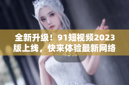 全新升級！91短視頻2023版上線，快來體驗最新網(wǎng)絡軟件功能