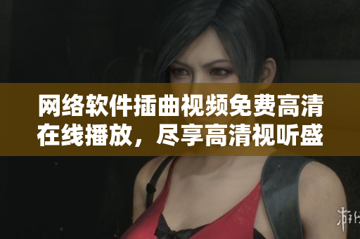 網(wǎng)絡軟件插曲視頻免費高清在線播放，盡享高清視聽盛宴