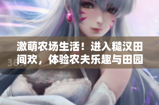 激萌農(nóng)場(chǎng)生活！進(jìn)入糙漢田間歡，體驗(yàn)農(nóng)夫樂趣與田園魅力