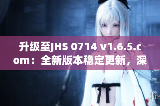 升級(jí)至JHS 0714 v1.6.5.com：全新版本穩(wěn)定更新，深度解析軟件優(yōu)化與功能升級(jí)