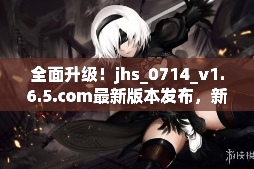 全面升級(jí)！jhs_0714_v1.6.5.com最新版本發(fā)布，新增多項(xiàng)功能和修復(fù)BUG