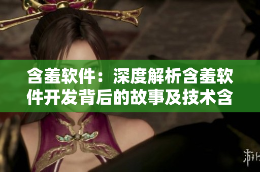 含羞軟件：深度解析含羞軟件開(kāi)發(fā)背后的故事及技術(shù)含量