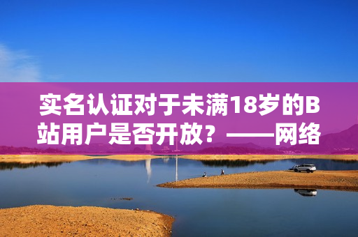 實名認(rèn)證對于未滿18歲的B站用戶是否開放？——網(wǎng)絡(luò)軟件編輯報道