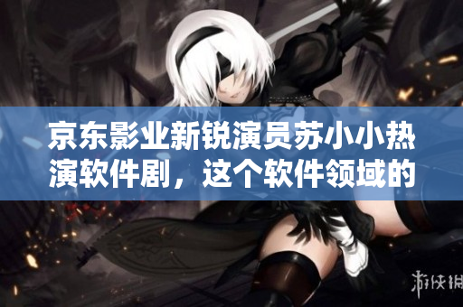 京東影業(yè)新銳演員蘇小小熱演軟件劇，這個(gè)軟件領(lǐng)域的小鮮肉有哪些作品？