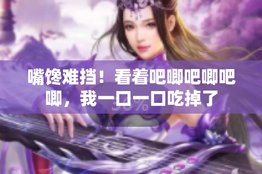 嘴饞難擋！看著吧唧吧唧吧唧，我一口一口吃掉了