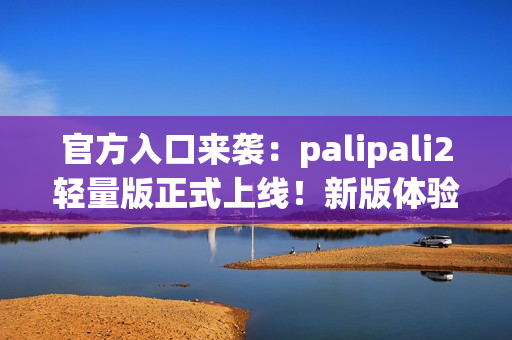 官方入口來襲：palipali2輕量版正式上線！新版體驗告訴你它有多輕便