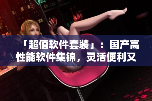 「超值軟件套裝」：國(guó)產(chǎn)高性能軟件集錦，靈活便利又親民！