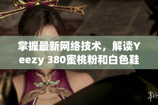 掌握最新網(wǎng)絡(luò)技術(shù)，解讀Yeezy 380蜜桃粉和白色鞋款設(shè)計(jì)