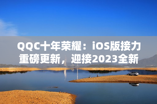 QQC十年榮耀：iOS版接力重磅更新，迎接2023全新篇章
