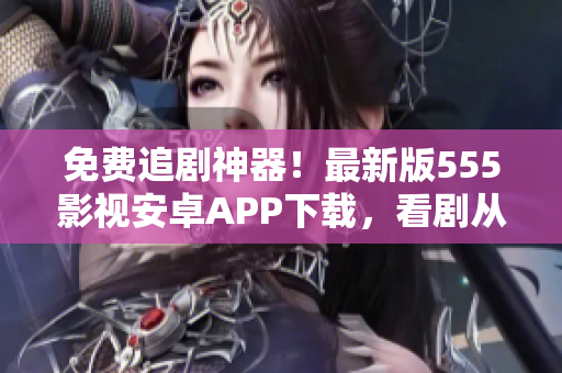 免費追劇神器！最新版555影視安卓APP下載，看劇從此更輕松