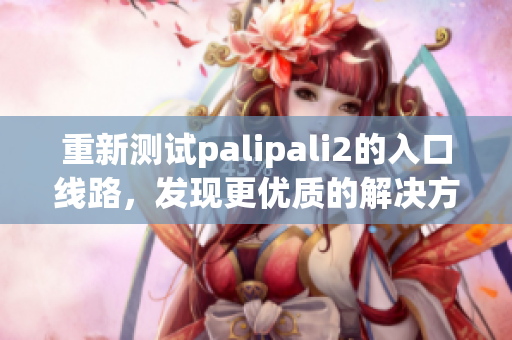 重新測試palipali2的入口線路，發(fā)現(xiàn)更優(yōu)質(zhì)的解決方案