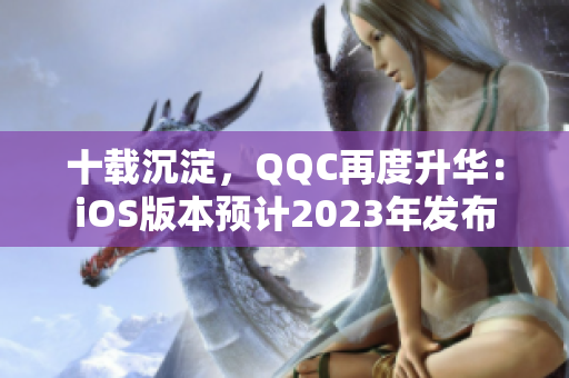 十載沉淀，QQC再度升華：iOS版本預(yù)計(jì)2023年發(fā)布