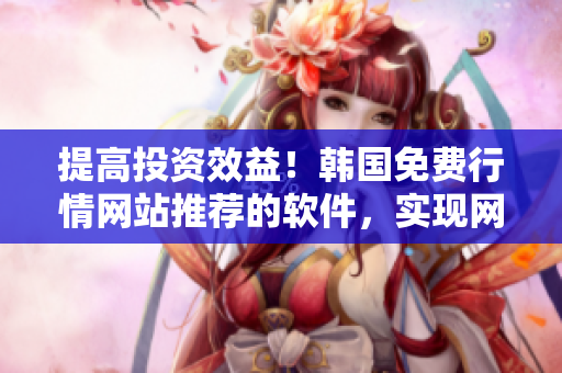 提高投資效益！韓國免費行情網(wǎng)站推薦的軟件，實現(xiàn)網(wǎng)絡(luò)交易高效便捷