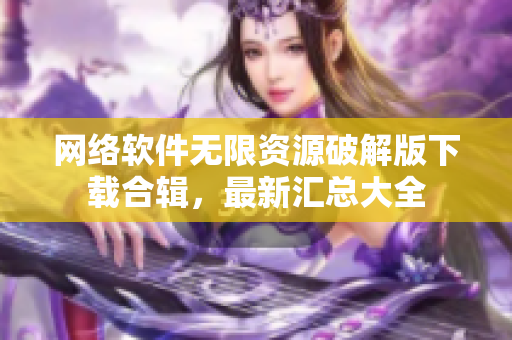 網絡軟件無限資源破解版下載合輯，最新匯總大全