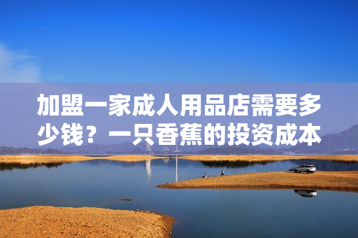 加盟一家成人用品店需要多少錢？一只香蕉的投資成本調(diào)查！
